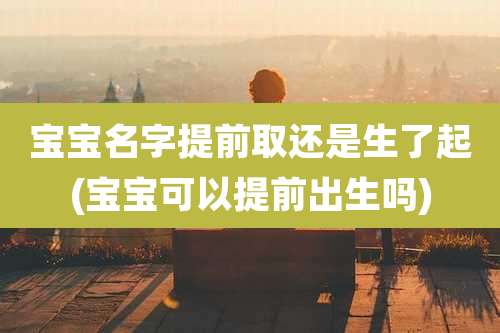 宝宝名字提前取还是生了起(宝宝可以提前出生吗)