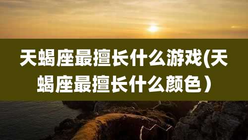 天蝎座最擅长什么游戏(天蝎座最擅长什么颜色)