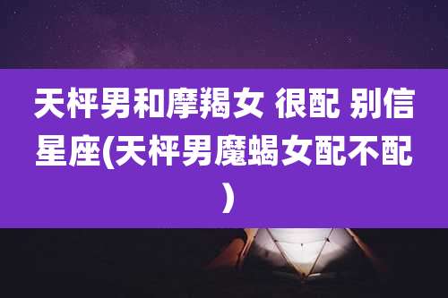 天枰男和摩羯女 很配 别信星座(天枰男魔蝎女配不配）