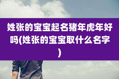 姓张的宝宝起名猪年虎年好吗(姓张的宝宝取什么名字)