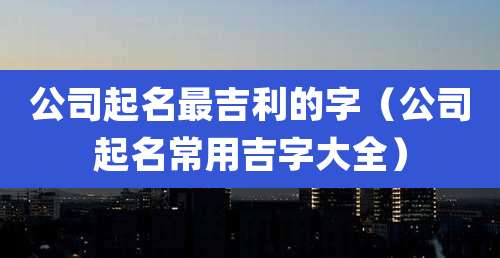 公司起名最吉利的字(公司起名常用吉字大全)