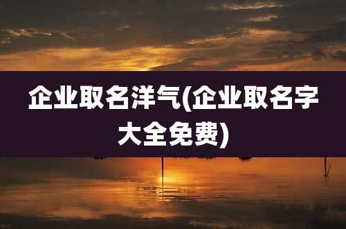 企业取名洋气(企业取名字大全免费)