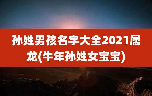 孙姓男孩名字大全2021属龙(牛年孙姓女宝宝)