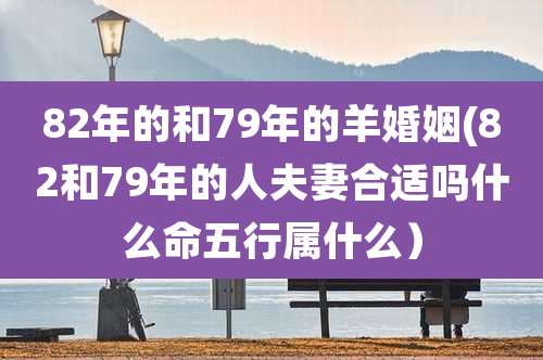 82年的和79年的羊婚姻(82和79年的人夫妻合适吗什么命五行属什么）