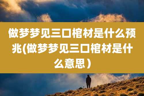 做梦梦见三口棺材是什么预兆(做梦梦见三口棺材是什么意思)
