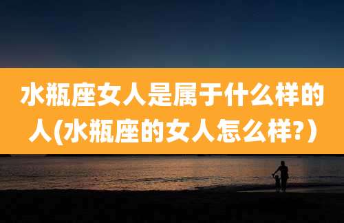 水瓶座女人是属于什么样的人(水瓶座的女人怎么样?)