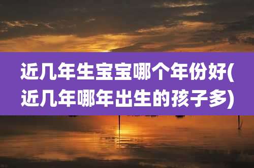 近几年生宝宝哪个年份好(近几年哪年出生的孩子多)