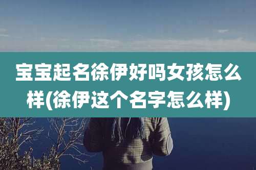 宝宝起名徐伊好吗女孩怎么样(徐伊这个名字怎么样)