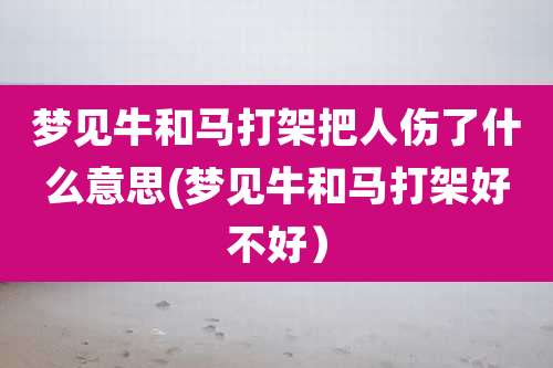 梦见牛和马打架把人伤了什么意思(梦见牛和马打架好不好)