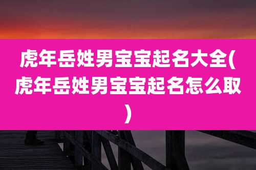 虎年岳姓男宝宝起名大全(虎年岳姓男宝宝起名怎么取)