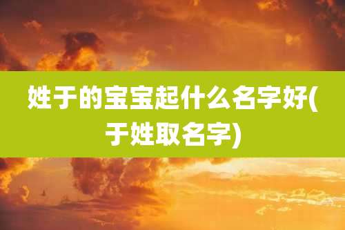 姓于的宝宝起什么名字好(于姓取名字)