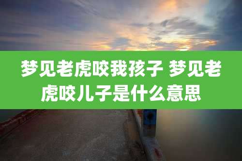 梦见老虎咬我孩子 梦见老虎咬儿子是什么意思