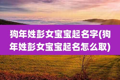 狗年姓彭女宝宝起名字(狗年姓彭女宝宝起名怎么取)