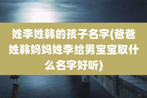 姓李姓韩的孩子名字(爸爸姓韩妈妈姓李给男宝宝取什么名字好听)
