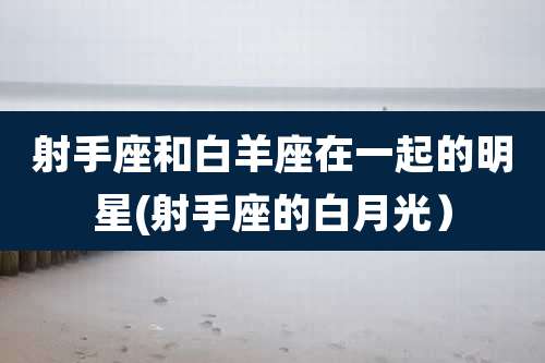 射手座和白羊座在一起的明星(射手座的白月光)