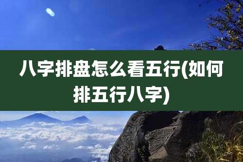 八字排盘怎么看五行(如何排五行八字)