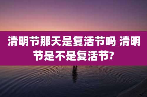 清明节那天是复活节吗 清明节是不是复活节?