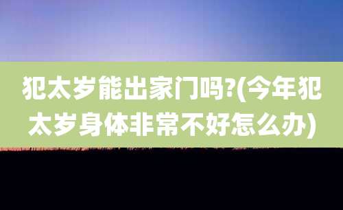 犯太岁能出家门吗?(今年犯太岁身体非常不好怎么办)