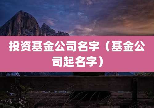 投资基金公司名字(基金公司起名字)