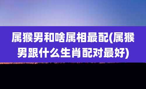 属猴男和啥属相最配(属猴男跟什么生肖配对最好)