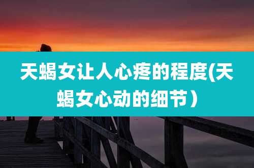 天蝎女让人心疼的程度(天蝎女心动的细节)