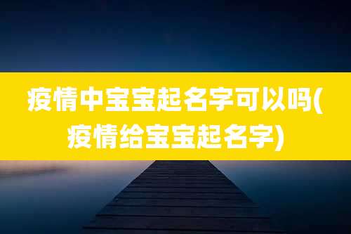 疫情中宝宝起名字可以吗(疫情给宝宝起名字)