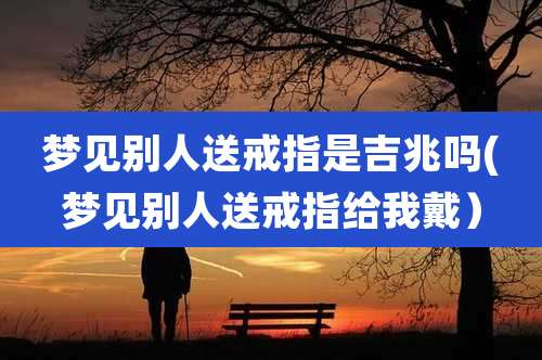 梦见别人送戒指是吉兆吗(梦见别人送戒指给我戴)