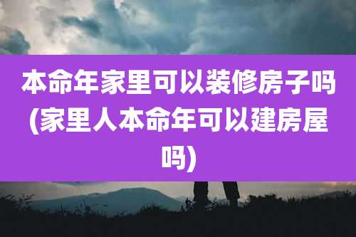 本命年家里可以装修房子吗(家里人本命年可以建房屋吗)