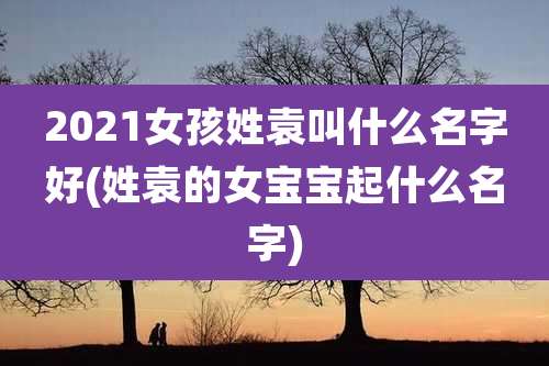 2021女孩姓袁叫什么名字好(姓袁的女宝宝起什么名字)