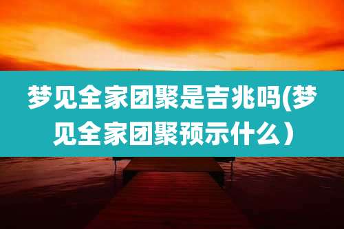 梦见全家团聚是吉兆吗(梦见全家团聚预示什么)