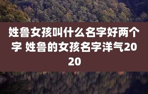 姓鲁女孩叫什么名字好两个字 姓鲁的女孩名字洋气2020