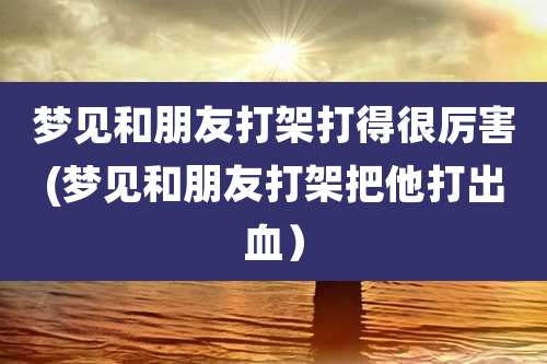 梦见和朋友打架打得很厉害(梦见和朋友打架把他打出血）