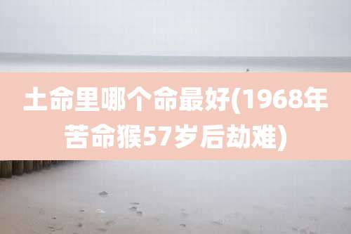 土命里哪个命最好(1968年苦命猴57岁后劫难)