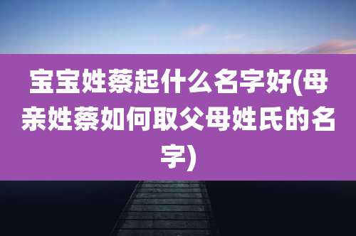 宝宝姓蔡起什么名字好(母亲姓蔡如何取父母姓氏的名字)