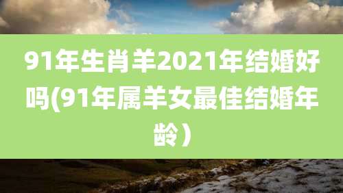 91年生肖羊2021年结婚好吗(91年属羊女最佳结婚年龄）