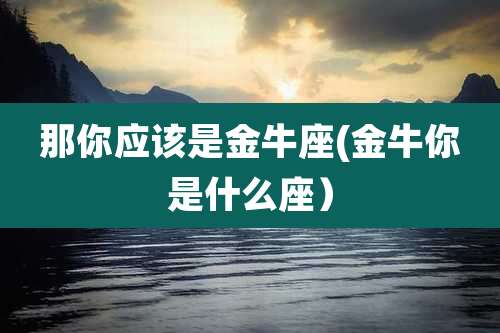 那你应该是金牛座(金牛你是什么座）