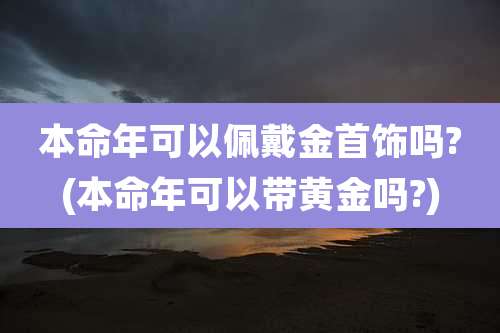 本命年可以佩戴金首饰吗?(本命年可以带黄金吗?)