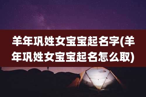 羊年巩姓女宝宝起名字(羊年巩姓女宝宝起名怎么取)