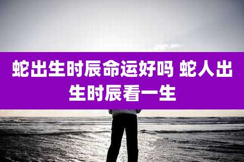 蛇出生时辰命运好吗 蛇人出生时辰看一生