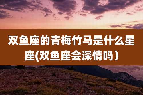 双鱼座的青梅竹马是什么星座(双鱼座会深情吗）