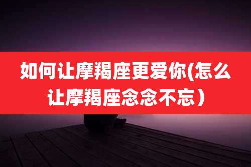 如何让摩羯座更爱你(怎么让摩羯座念念不忘）