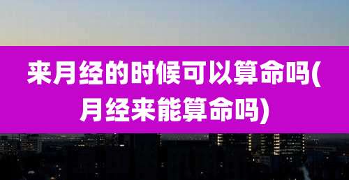 来月经的时候可以算命吗(月经来能算命吗)