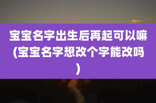 宝宝名字出生后再起可以嘛(宝宝名字想改个字能改吗)