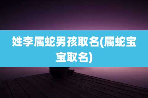 姓李属蛇男孩取名(属蛇宝宝取名)