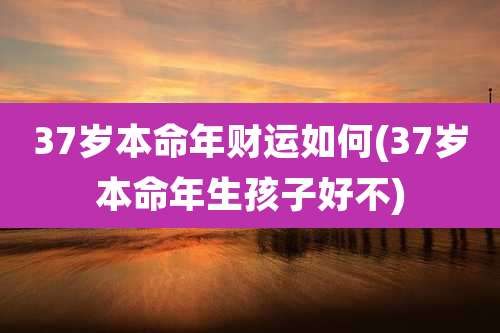 37岁本命年财运如何(37岁本命年生孩子好不)
