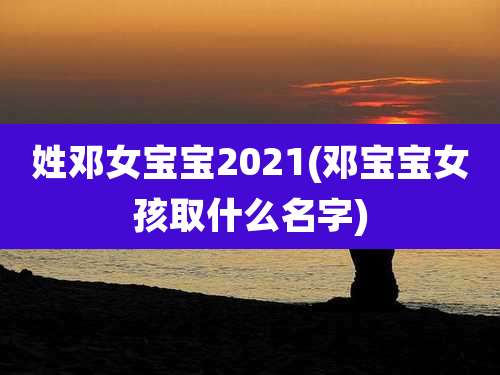 姓邓女宝宝2021(邓宝宝女孩取什么名字)