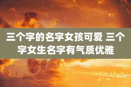 三个字的名字女孩可爱 三个字女生名字有气质优雅