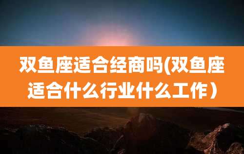 双鱼座适合经商吗(双鱼座适合什么行业什么工作)