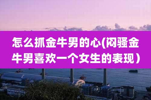 怎么抓金牛男的心(闷骚金牛男喜欢一个女生的表现）