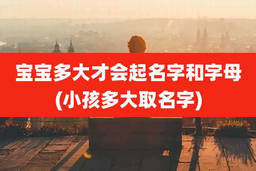 宝宝多大才会起名字和字母(小孩多大取名字)